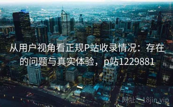 从用户视角看正规P站收录情况：存在的问题与真实体验，p站1229881