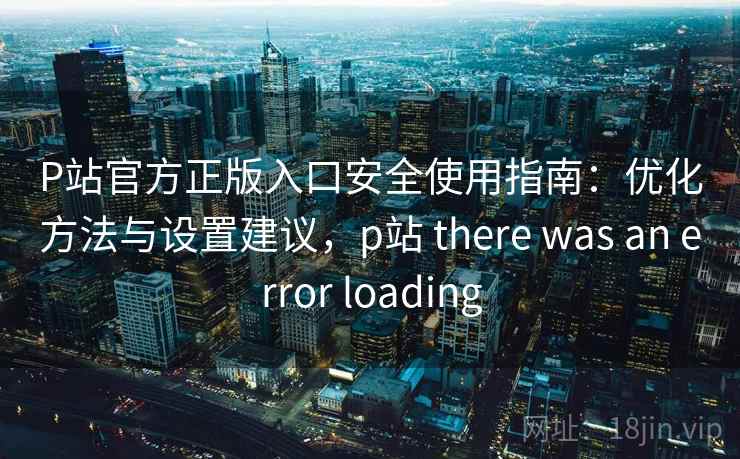 P站官方正版入口安全使用指南：优化方法与设置建议，p站 there was an error loading