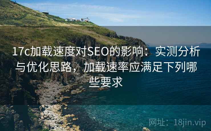 17c加载速度对SEO的影响：实测分析与优化思路，加载速率应满足下列哪些要求