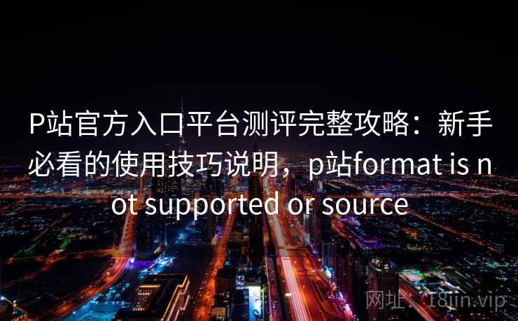 P站官方入口平台测评完整攻略：新手必看的使用技巧说明，p站format is not supported or source