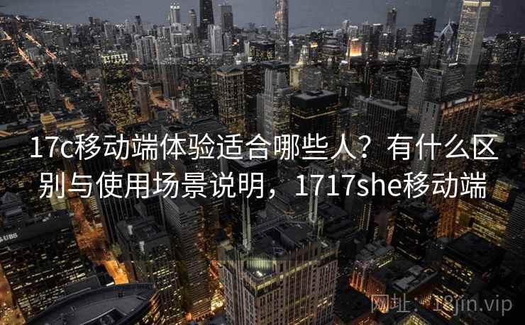 17c移动端体验适合哪些人？有什么区别与使用场景说明，1717she移动端