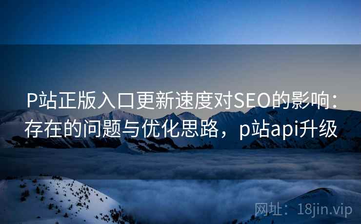 P站正版入口更新速度对SEO的影响：存在的问题与优化思路，p站api升级