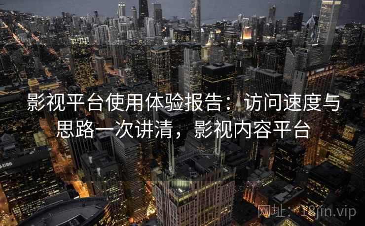 影视平台使用体验报告：访问速度与思路一次讲清，影视内容平台
