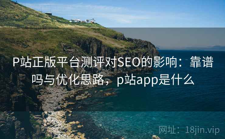 P站正版平台测评对SEO的影响：靠谱吗与优化思路，p站app是什么
