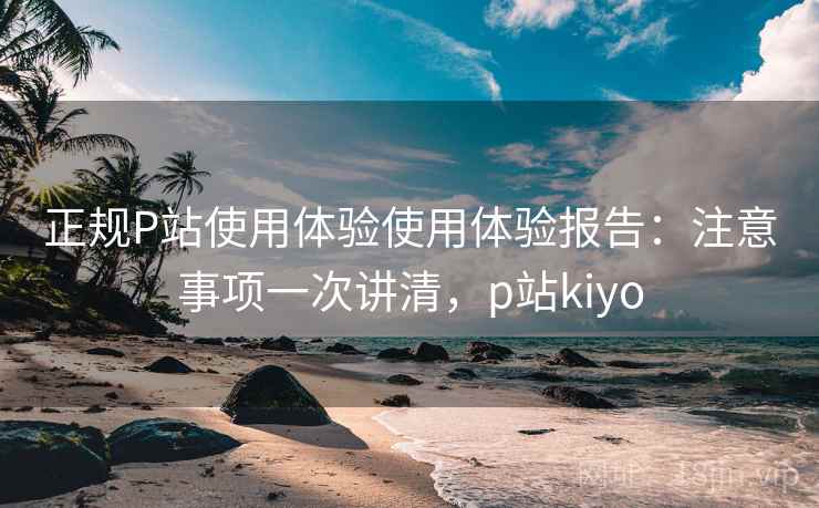 正规P站使用体验使用体验报告：注意事项一次讲清，p站kiyo