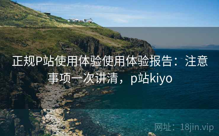 正规P站使用体验使用体验报告：注意事项一次讲清，p站kiyo