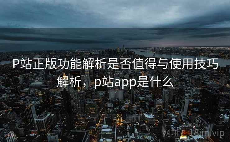 P站正版功能解析是否值得与使用技巧解析，p站app是什么