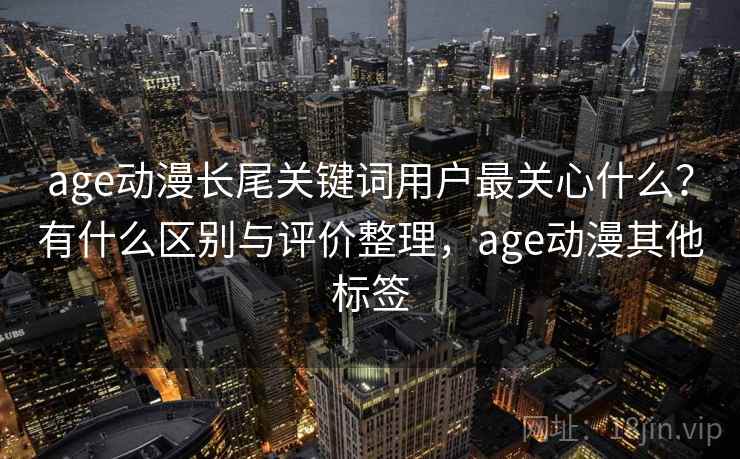 age动漫长尾关键词用户最关心什么？有什么区别与评价整理，age动漫其他标签