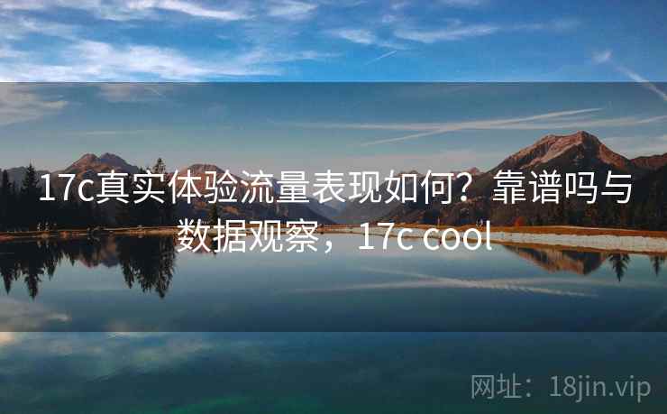 17c真实体验流量表现如何？靠谱吗与数据观察，17c cool