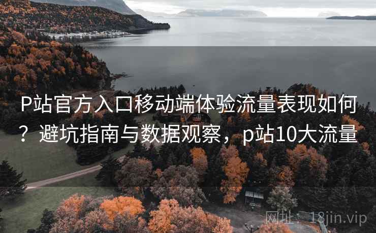 P站官方入口移动端体验流量表现如何？避坑指南与数据观察，p站10大流量