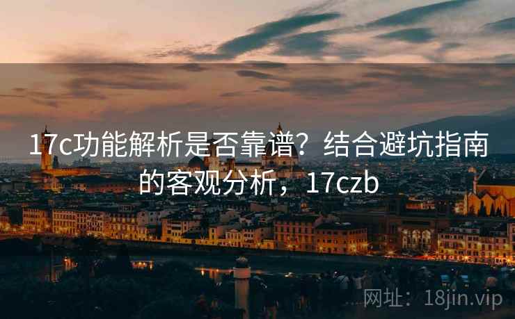 17c功能解析是否靠谱？结合避坑指南的客观分析，17czb