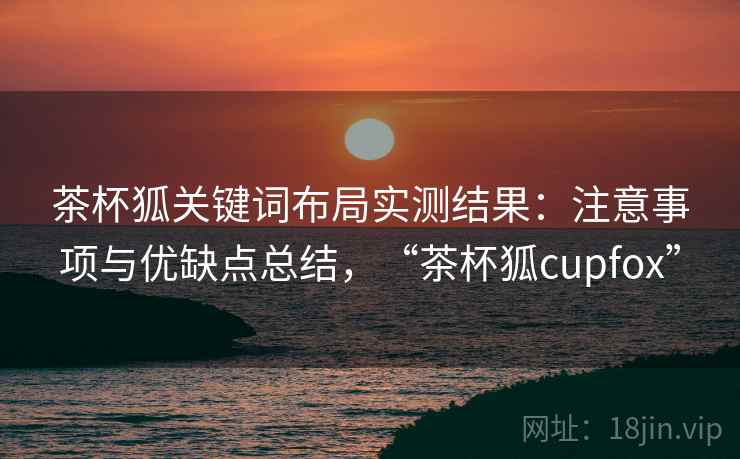 茶杯狐关键词布局实测结果：注意事项与优缺点总结，“茶杯狐cupfox”