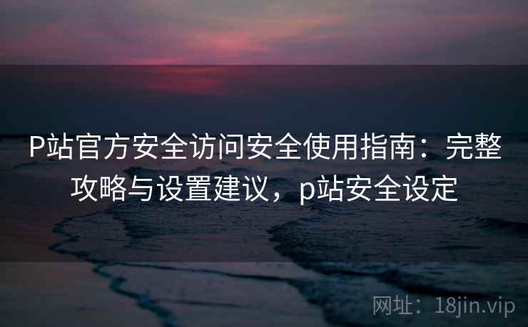 P站官方安全访问安全使用指南：完整攻略与设置建议，p站安全设定