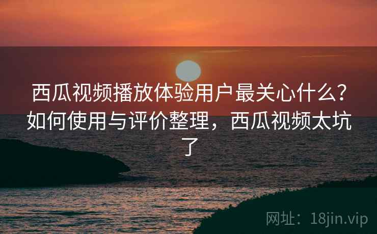 西瓜视频播放体验用户最关心什么？如何使用与评价整理，西瓜视频太坑了