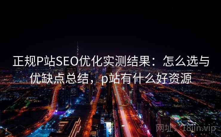 正规P站SEO优化实测结果：怎么选与优缺点总结，p站有什么好资源