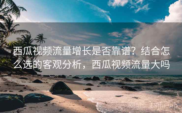 西瓜视频流量增长是否靠谱?结合怎么选的客观分析,西瓜视频流量大吗 西瓜视频流量增长是否靠谱?结合怎么选的客观分析,西瓜视频流量大吗
