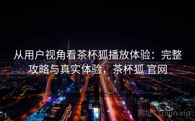 从用户视角看茶杯狐播放体验：完整攻略与真实体验，茶杯狐 官网