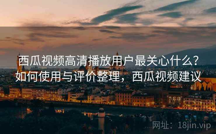 西瓜视频高清播放用户最关心什么？如何使用与评价整理，西瓜视频建议