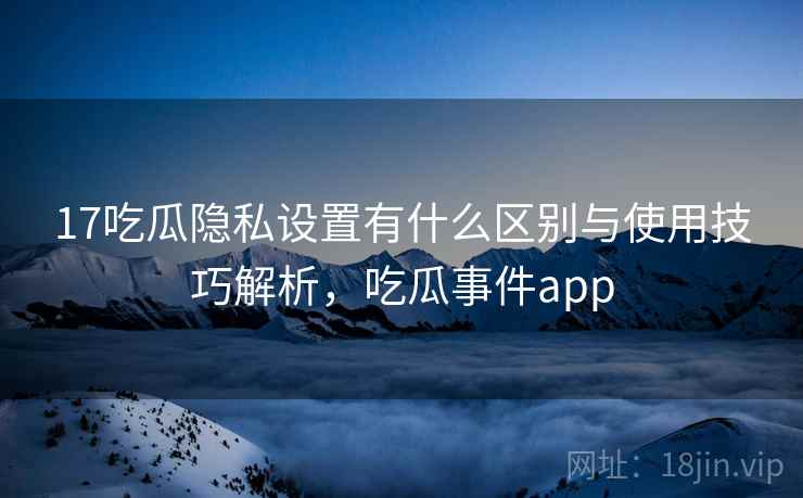 17吃瓜隐私设置有什么区别与使用技巧解析，吃瓜事件app