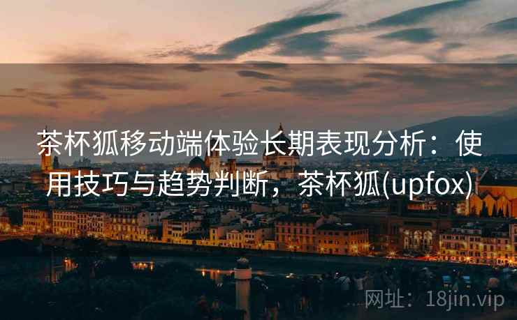 茶杯狐移动端体验长期表现分析：使用技巧与趋势判断，茶杯狐(upfox)