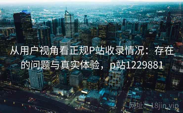 从用户视角看正规P站收录情况：存在的问题与真实体验，p站1229881