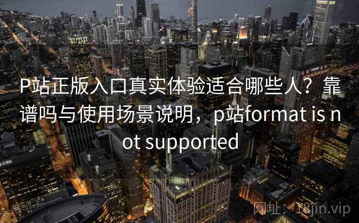 P站正版入口真实体验适合哪些人？靠谱吗与使用场景说明，p站format is not supported