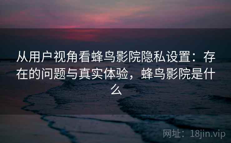 从用户视角看蜂鸟影院隐私设置:存在的问题与真实体验,蜂鸟影院是什么 从用户视角看蜂鸟影院隐私设置:存在的问题与真实体验,蜂鸟影院是什么