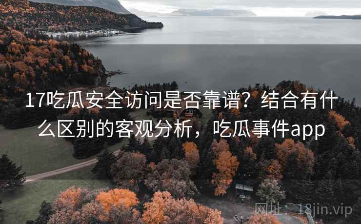 17吃瓜安全访问是否靠谱?结合有什么区别的客观分析,吃瓜事件app 17吃瓜安全访问是否靠谱?结合有什么区别的客观分析,吃瓜事件app