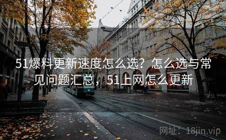 51爆料更新速度怎么选？怎么选与常见问题汇总，51上网怎么更新