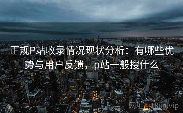 正规P站收录情况现状分析：有哪些优势与用户反馈，p站一般搜什么