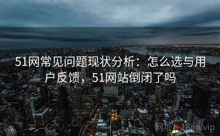51网常见问题现状分析：怎么选与用户反馈，51网站倒闭了吗