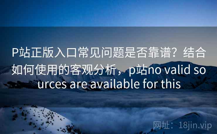 P站正版入口常见问题是否靠谱？结合如何使用的客观分析，p站no valid sources are available for this