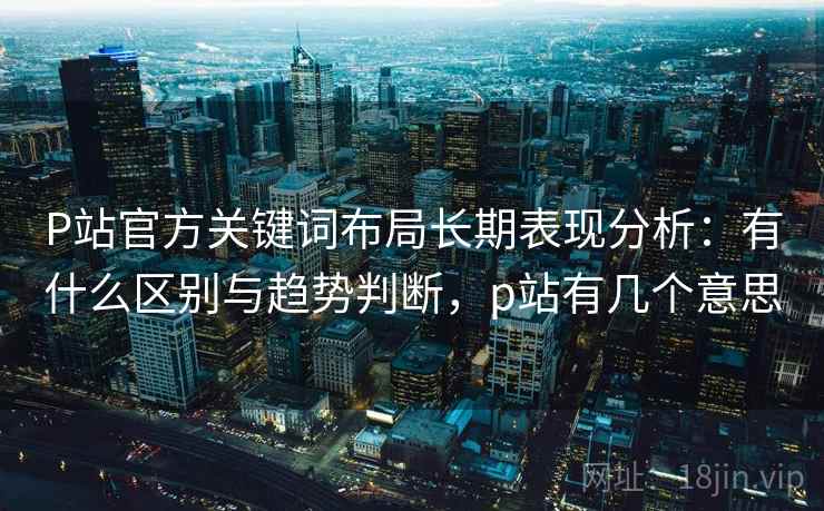 P站官方关键词布局长期表现分析:有什么区别与趋势判断,p站有几个意思 P站官方关键词布局长期表现分析:有什么区别与趋势判断,p站有几个意思