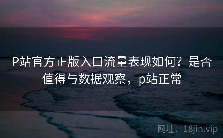 P站官方正版入口流量表现如何?是否值得与数据观察,p站正常 P站官方正版入口流量表现如何?是否值得与数据观察,p站正常