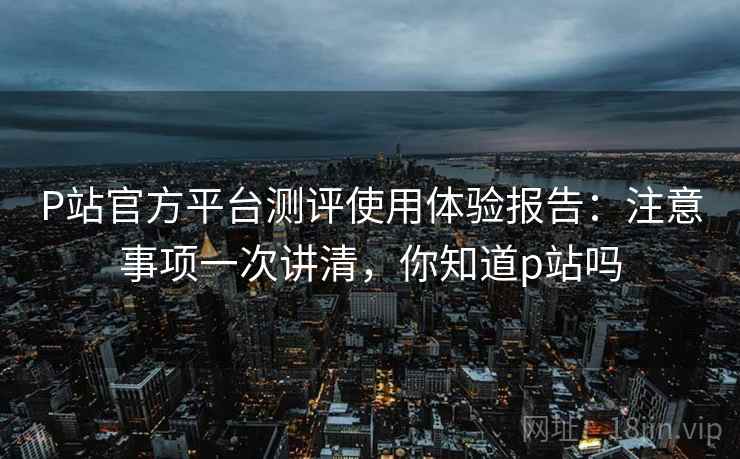 P站官方平台测评使用体验报告:注意事项一次讲清,你知道p站吗 P站官方平台测评使用体验报告:注意事项一次讲清,你知道p站吗