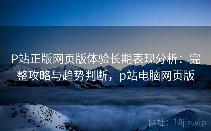 P站正版网页版体验长期表现分析：完整攻略与趋势判断，p站电脑网页版