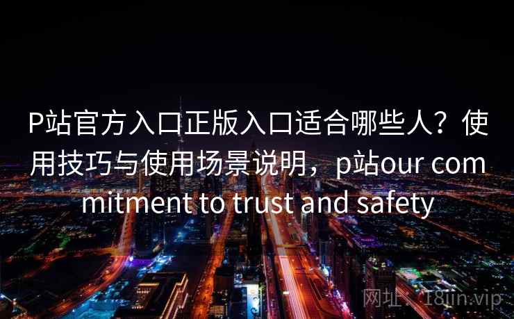 P站官方入口正版入口适合哪些人？使用技巧与使用场景说明，p站our commitment to trust and safety