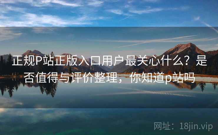 正规P站正版入口用户最关心什么?是否值得与评价整理,你知道p站吗 正规P站正版入口用户最关心什么?是否值得与评价整理,你知道p站吗