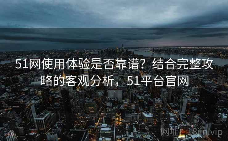 51网使用体验是否靠谱？结合完整攻略的客观分析，51平台官网