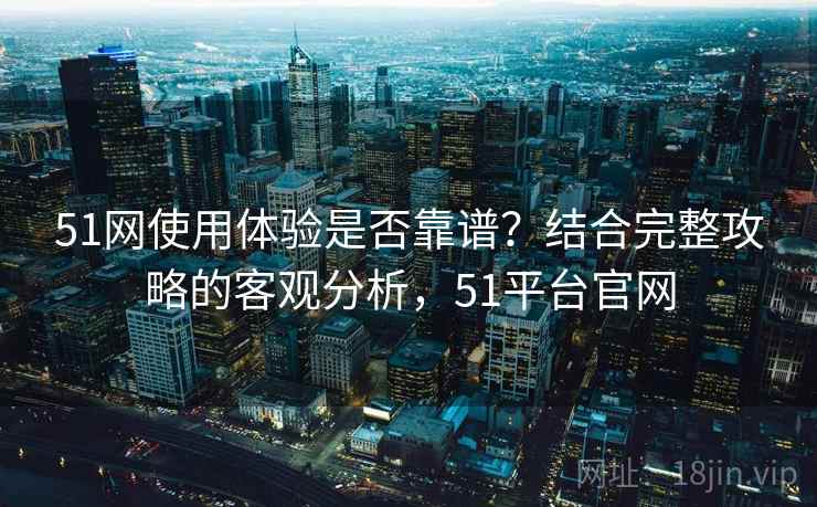 51网使用体验是否靠谱？结合完整攻略的客观分析，51平台官网