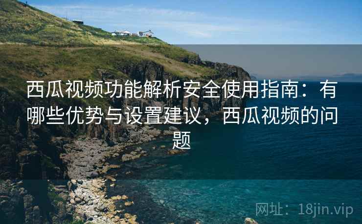 西瓜视频功能解析安全使用指南:有哪些优势与设置建议,西瓜视频的问题 西瓜视频功能解析安全使用指南:有哪些优势与设置建议,西瓜视频的问题