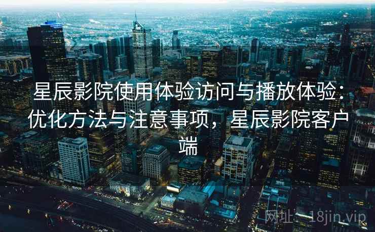星辰影院使用体验访问与播放体验：优化方法与注意事项，星辰影院客户端