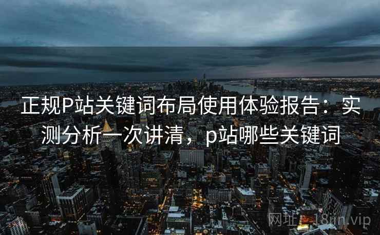 正规P站关键词布局使用体验报告:实测分析一次讲清,p站哪些关键词 正规P站关键词布局使用体验报告:实测分析一次讲清,p站哪些关键词