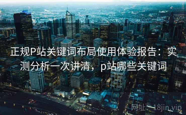 正规P站关键词布局使用体验报告:实测分析一次讲清,p站哪些关键词 正规P站关键词布局使用体验报告:实测分析一次讲清,p站哪些关键词