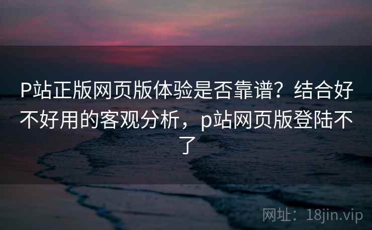 P站正版网页版体验是否靠谱？结合好不好用的客观分析，p站网页版登陆不了