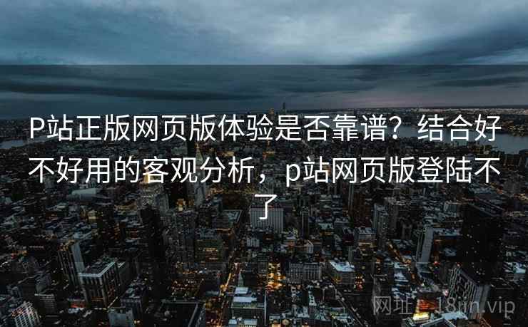 P站正版网页版体验是否靠谱？结合好不好用的客观分析，p站网页版登陆不了