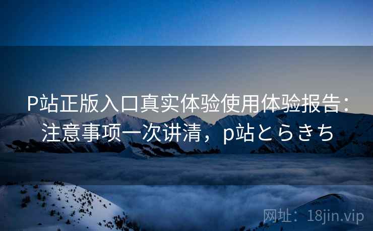 P站正版入口真实体验使用体验报告:注意事项一次讲清,p站とらきち P站正版入口真实体验使用体验报告:注意事项一次讲清,p站とらきち