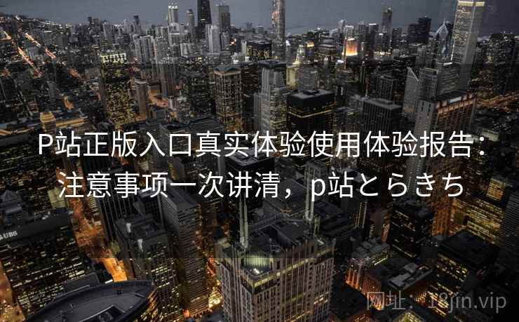 P站正版入口真实体验使用体验报告:注意事项一次讲清,p站とらきち P站正版入口真实体验使用体验报告:注意事项一次讲清,p站とらきち