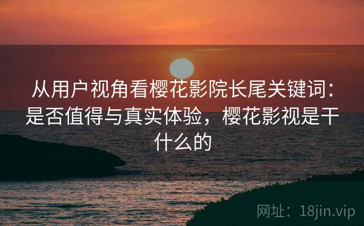 从用户视角看樱花影院长尾关键词:是否值得与真实体验,樱花影视是干什么的 从用户视角看樱花影院长尾关键词:是否值得与真实体验,樱花影视是干什么的