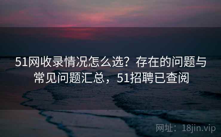 51网收录情况怎么选?存在的问题与常见问题汇总,51招聘已查阅 51网收录情况怎么选?存在的问题与常见问题汇总,51招聘已查阅